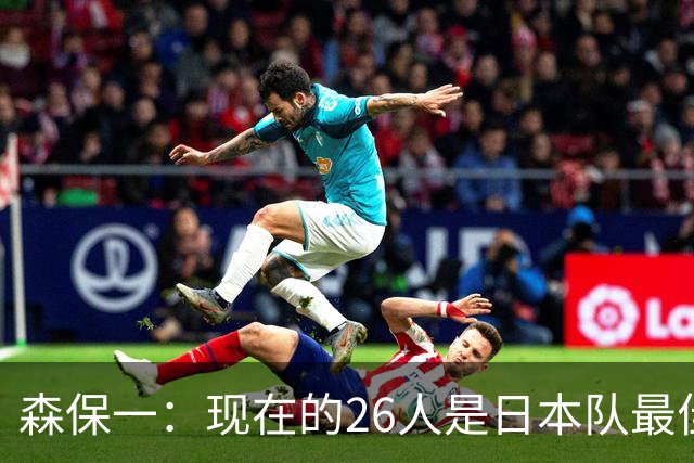 森保一：现在的26人是日本队最佳阵 接下来每场比赛都要全力取胜